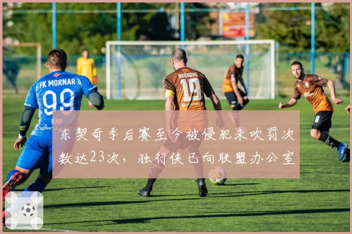 东契奇季后赛至今被侵犯未吹罚次数达23次，独行侠已向联盟办公室提交录像证据