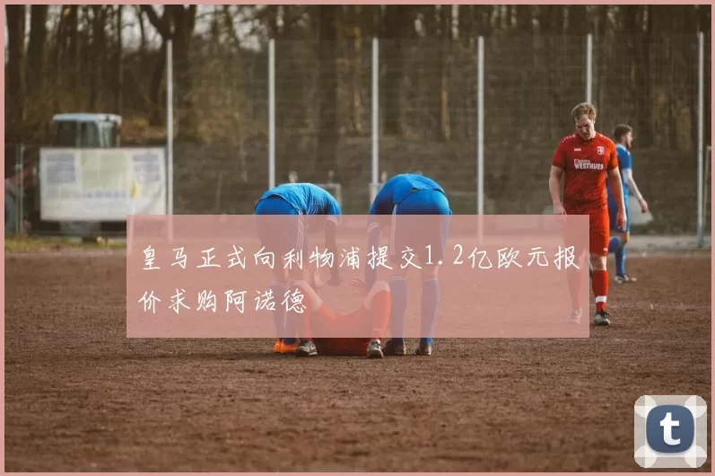 皇马正式向利物浦提交1.2亿欧元报价求购阿诺德