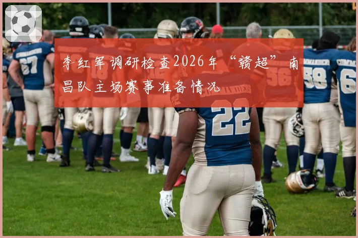 李红军调研检查2026年“赣超”南昌队主场赛事准备情况