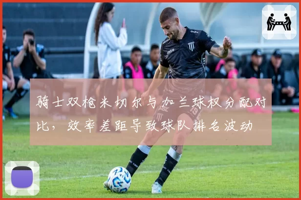 骑士双枪米切尔与加兰球权分配对比，效率差距导致球队排名波动