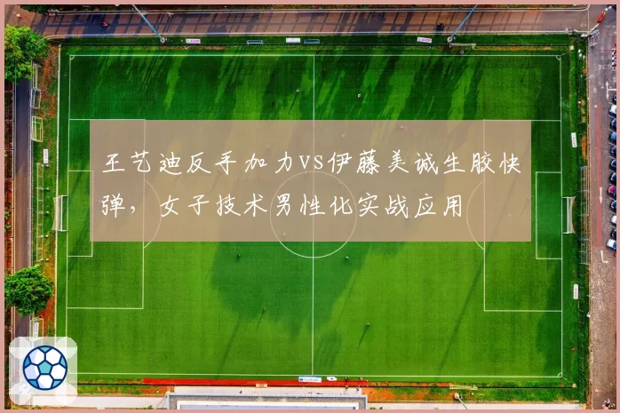 王艺迪反手加力vs伊藤美诚生胶快弹，女子技术男性化实战应用